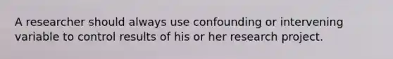 A researcher should always use confounding or intervening variable to control results of his or her research project.