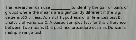 The researcher can use __________ to identify the pair or pairs of groups where the means are significantly different if the Sig. value is .05 or less. A. a null hypothesis of differences test B. analysis of variance C. A paired samples test for the difference between two means D. a post hoc procedure such as Duncan's multiple range test