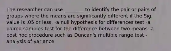 The researcher can use ________ to identify the pair or pairs of groups where the means are significantly different if the Sig. value is .05 or less. -a null hypothesis for differences test -a paired samples test for the difference between two means -a post hoc procedure such as Duncan's multiple range test -analysis of variance