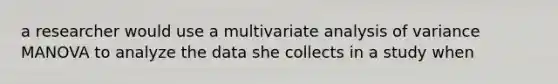 a researcher would use a multivariate analysis of variance MANOVA to analyze the data she collects in a study when