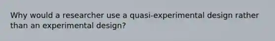 Why would a researcher use a quasi-experimental design rather than an experimental design?