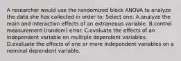 A researcher would use the randomized block ANOVA to analyze the data she has collected in order to: Select one: A.analyze the main and interaction effects of an extraneous variable. B.control measurement (random) error. C.evaluate the effects of an independent variable on multiple dependent variables. D.evaluate the effects of one or more independent variables on a nominal dependent variable.