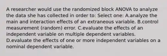 A researcher would use the randomized block ANOVA to analyze the data she has collected in order to: Select one: A.analyze the main and interaction effects of an extraneous variable. B.control measurement (random) error. C.evaluate the effects of an independent variable on multiple dependent variables. D.evaluate the effects of one or more independent variables on a nominal dependent variable.