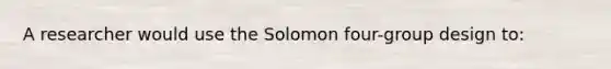 A researcher would use the Solomon four-group design to: