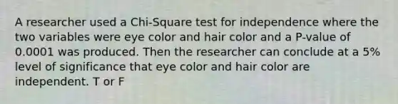 A researcher used a Chi-Square test for independence where the two variables were eye color and hair color and a P-value of 0.0001 was produced. Then the researcher can conclude at a 5% level of significance that eye color and hair color are independent. T or F