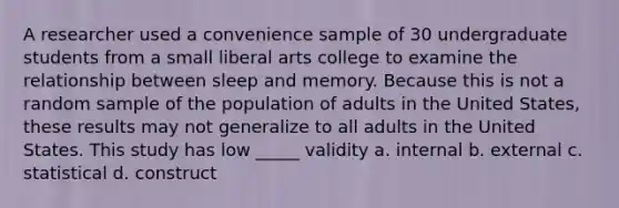 A researcher used a convenience sample of 30 undergraduate students from a small liberal arts college to examine the relationship between sleep and memory. Because this is not a random sample of the population of adults in the United States, these results may not generalize to all adults in the United States. This study has low _____ validity a. internal b. external c. statistical d. construct