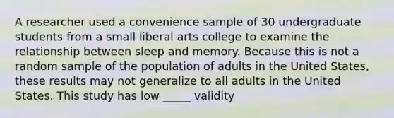 A researcher used a convenience sample of 30 undergraduate students from a small liberal arts college to examine the relationship between sleep and memory. Because this is not a random sample of the population of adults in the United States, these results may not generalize to all adults in the United States. This study has low _____ validity