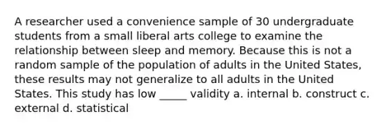 A researcher used a convenience sample of 30 undergraduate students from a small liberal arts college to examine the relationship between sleep and memory. Because this is not a random sample of the population of adults in the United States, these results may not generalize to all adults in the United States. This study has low _____ validity a. internal b. construct c. external d. statistical