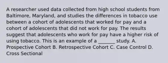 A researcher used data collected from high school students from Baltimore, Maryland, and studies the differences in tobacco use between a cohort of adolescents that worked for pay and a cohort of adolescents that did not work for pay. The results suggest that adolescents who work for pay have a higher risk of using tobacco. This is an example of a _______ study. A. Prospective Cohort B. Retrospective Cohort C. Case Control D. Cross Sectional