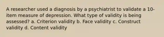 A researcher used a diagnosis by a psychiatrist to validate a 10-item measure of depression. What type of validity is being assessed? a. Criterion validity b. Face validity c. Construct validity d. Content validity