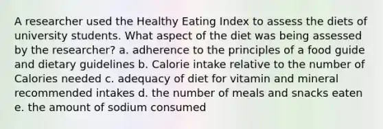 A researcher used the Healthy Eating Index to assess the diets of university students. What aspect of the diet was being assessed by the researcher? a. adherence to the principles of a food guide and dietary guidelines b. Calorie intake relative to the number of Calories needed c. adequacy of diet for vitamin and mineral recommended intakes d. the number of meals and snacks eaten e. the amount of sodium consumed