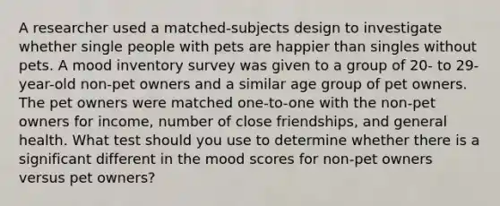 A researcher used a matched-subjects design to investigate whether single people with pets are happier than singles without pets. A mood inventory survey was given to a group of 20- to 29-year-old non-pet owners and a similar age group of pet owners. The pet owners were matched one-to-one with the non-pet owners for income, number of close friendships, and general health. What test should you use to determine whether there is a significant different in the mood scores for non-pet owners versus pet owners?