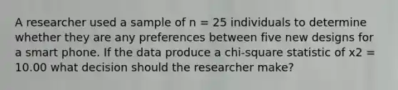 A researcher used a sample of n = 25 individuals to determine whether they are any preferences between five new designs for a smart phone. If the data produce a chi-square statistic of x2 = 10.00 what decision should the researcher make?