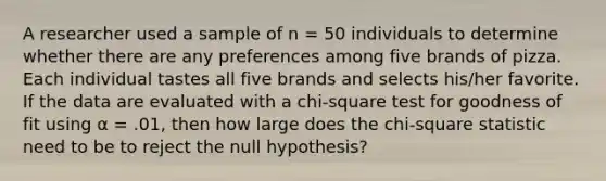 A researcher used a sample of n = 50 individuals to determine whether there are any preferences among five brands of pizza. Each individual tastes all five brands and selects his/her favorite. If the data are evaluated with a chi-square test for goodness of fit using α = .01, then how large does the chi-square statistic need to be to reject the null hypothesis?