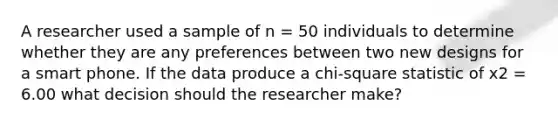 A researcher used a sample of n = 50 individuals to determine whether they are any preferences between two new designs for a smart phone. If the data produce a chi-square statistic of x2 = 6.00 what decision should the researcher make?