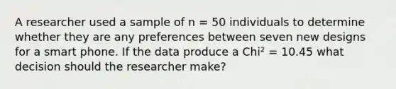 A researcher used a sample of n = 50 individuals to determine whether they are any preferences between seven new designs for a smart phone. If the data produce a Chi² = 10.45 what decision should the researcher make?