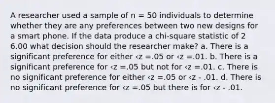 A researcher used a sample of n = 50 individuals to determine whether they are any preferences between two new designs for a smart phone. If the data produce a chi-square statistic of 2 6.00 what decision should the researcher make? a. There is a significant preference for either ‹z =.05 or ‹z =.01. b. There is a significant preference for ‹z =.05 but not for ‹z =.01. c. There is no significant preference for either ‹z =.05 or ‹z - .01. d. There is no significant preference for ‹z =.05 but there is for ‹z - .01.