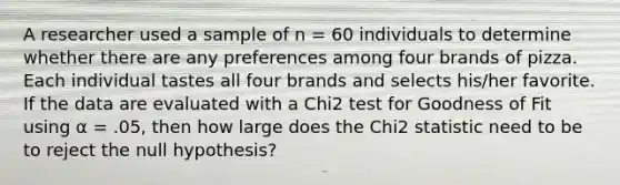 A researcher used a sample of n = 60 individuals to determine whether there are any preferences among four brands of pizza. Each individual tastes all four brands and selects his/her favorite. If the data are evaluated with a Chi2 test for Goodness of Fit using α = .05, then how large does the Chi2 statistic need to be to reject the null hypothesis?