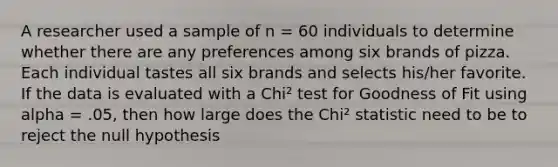 A researcher used a sample of n = 60 individuals to determine whether there are any preferences among six brands of pizza. Each individual tastes all six brands and selects his/her favorite. If the data is evaluated with a Chi² test for Goodness of Fit using alpha = .05, then how large does the Chi² statistic need to be to reject the null hypothesis