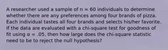 A researcher used a sample of n = 60 individuals to determine whether there are any preferences among four brands of pizza. Each individual tastes all four brands and selects his/her favorite. If the data are evaluated with a chi-square test for goodness of fit using α = .05, then how large does the chi-square statistic need to be to reject the null hypothesis?