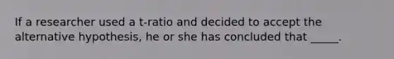 If a researcher used a t-ratio and decided to accept the alternative hypothesis, he or she has concluded that _____.