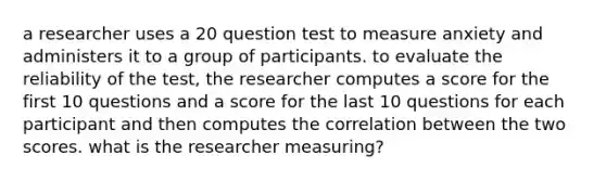 a researcher uses a 20 question test to measure anxiety and administers it to a group of participants. to evaluate the reliability of the test, the researcher computes a score for the first 10 questions and a score for the last 10 questions for each participant and then computes the correlation between the two scores. what is the researcher measuring?