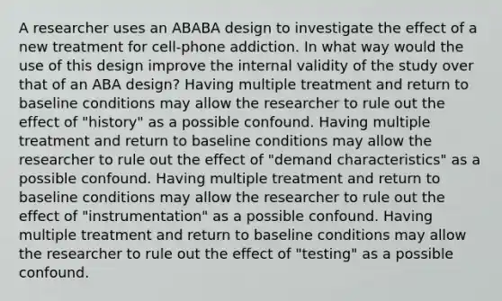 A researcher uses an ABABA design to investigate the effect of a new treatment for cell-phone addiction. In what way would the use of this design improve the internal validity of the study over that of an ABA design? Having multiple treatment and return to baseline conditions may allow the researcher to rule out the effect of "history" as a possible confound. Having multiple treatment and return to baseline conditions may allow the researcher to rule out the effect of "demand characteristics" as a possible confound. Having multiple treatment and return to baseline conditions may allow the researcher to rule out the effect of "instrumentation" as a possible confound. Having multiple treatment and return to baseline conditions may allow the researcher to rule out the effect of "testing" as a possible confound.