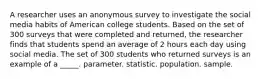 A researcher uses an anonymous survey to investigate the social media habits of American college students. Based on the set of 300 surveys that were completed and returned, the researcher finds that students spend an average of 2 hours each day using social media. The set of 300 students who returned surveys is an example of a _____. parameter. statistic. population. sample.