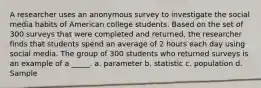 A researcher uses an anonymous survey to investigate the social media habits of American college students. Based on the set of 300 surveys that were completed and returned, the researcher finds that students spend an average of 2 hours each day using social media. The group of 300 students who returned surveys is an example of a _____. a. parameter b. statistic c. population d. Sample