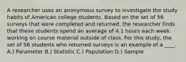 A researcher uses an anonymous survey to investigate the study habits of American college students. Based on the set of 56 surveys that were completed and returned, the researcher finds that these students spend an average of 4.1 hours each week working on course material outside of class. For this study, the set of 56 students who returned surveys is an example of a ____.​ A.) Parameter B.) Statistic C.) Population D.) Sample