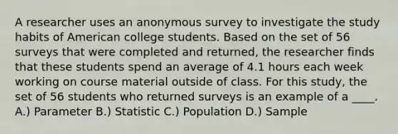 A researcher uses an anonymous survey to investigate the study habits of American college students. Based on the set of 56 surveys that were completed and returned, the researcher finds that these students spend an average of 4.1 hours each week working on course material outside of class. For this study, the set of 56 students who returned surveys is an example of a ____.​ A.) Parameter B.) Statistic C.) Population D.) Sample