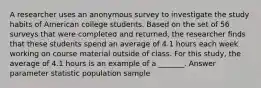 A researcher uses an anonymous survey to investigate the study habits of American college students. Based on the set of 56 surveys that were completed and returned, the researcher finds that these students spend an average of 4.1 hours each week working on course material outside of class. For this study, the average of 4.1 hours is an example of a _______. Answer parameter statistic population sample