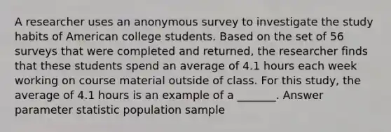 A researcher uses an anonymous survey to investigate the study habits of American college students. Based on the set of 56 surveys that were completed and returned, the researcher finds that these students spend an average of 4.1 hours each week working on course material outside of class. For this study, the average of 4.1 hours is an example of a _______. Answer parameter statistic population sample