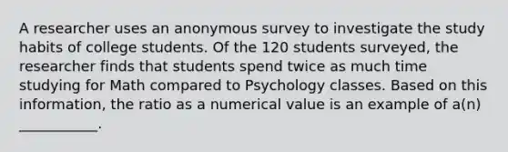 A researcher uses an anonymous survey to investigate the study habits of college students. Of the 120 students surveyed, the researcher finds that students spend twice as much time studying for Math compared to Psychology classes. Based on this information, the ratio as a numerical value is an example of a(n) ___________.