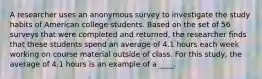 A researcher uses an anonymous survey to investigate the study habits of American college students. Based on the set of 56 surveys that were completed and returned, the researcher finds that these students spend an average of 4.1 hours each week working on course material outside of class. For this study, the average of 4.1 hours is an example of a ____.​