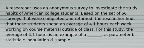 A researcher uses an anonymous survey to investigate the study habits of American college students. Based on the set of 56 surveys that were completed and returned, the researcher finds that these students spend an average of 4.1 hours each week working on course material outside of class. For this study, the average of 4.1 hours is an example of a _______. a. parameter b. statistic c. population d. sample