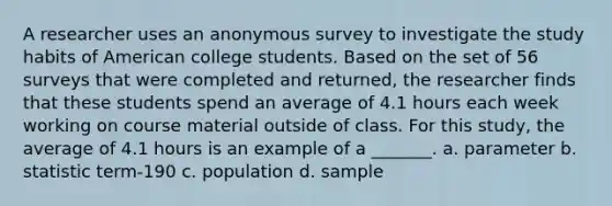 A researcher uses an anonymous survey to investigate the study habits of American college students. Based on the set of 56 surveys that were completed and returned, the researcher finds that these students spend an average of 4.1 hours each week working on course material outside of class. For this study, the average of 4.1 hours is an example of a _______. a. parameter b. statistic term-190 c. population d. sample