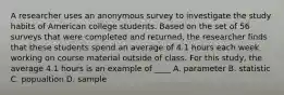 A researcher uses an anonymous survey to investigate the study habits of American college students. Based on the set of 56 surveys that were completed and returned, the researcher finds that these students spend an average of 4.1 hours each week working on course material outside of class. For this study, the average 4.1 hours is an example of ____ A. parameter B. statistic C. popualtion D. sample