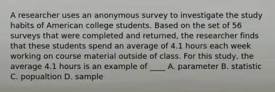 A researcher uses an anonymous survey to investigate the study habits of American college students. Based on the set of 56 surveys that were completed and returned, the researcher finds that these students spend an average of 4.1 hours each week working on course material outside of class. For this study, the average 4.1 hours is an example of ____ A. parameter B. statistic C. popualtion D. sample