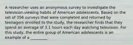 A researcher uses an anonymous survey to investigate the television-viewing habits of American adolescents. Based on the set of 356 surveys that were completed and returned by teenagers enrolled to the study, the researcher finds that they spend an average of 3.1 hours each day watching television. For this study, the entire group of American adolescents is an example of a _________.