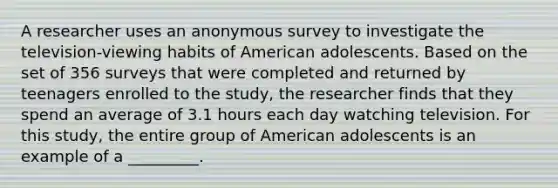 A researcher uses an anonymous survey to investigate the television-viewing habits of American adolescents. Based on the set of 356 surveys that were completed and returned by teenagers enrolled to the study, the researcher finds that they spend an average of 3.1 hours each day watching television. For this study, the entire group of American adolescents is an example of a _________.