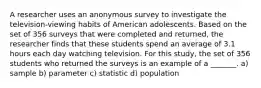 A researcher uses an anonymous survey to investigate the television-viewing habits of American adolescents. Based on the set of 356 surveys that were completed and returned, the researcher finds that these students spend an average of 3.1 hours each day watching television. For this study, the set of 356 students who returned the surveys is an example of a _______. a) sample b) parameter c) statistic d) population