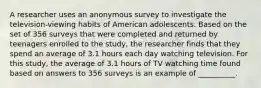 A researcher uses an anonymous survey to investigate the television-viewing habits of American adolescents. Based on the set of 356 surveys that were completed and returned by teenagers enrolled to the study, the researcher finds that they spend an average of 3.1 hours each day watching television. For this study, the average of 3.1 hours of TV watching time found based on answers to 356 surveys is an example of __________.