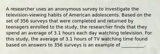 A researcher uses an anonymous survey to investigate the television-viewing habits of American adolescents. Based on the set of 356 surveys that were completed and returned by teenagers enrolled to the study, the researcher finds that they spend an average of 3.1 hours each day watching television. For this study, the average of 3.1 hours of TV watching time found based on answers to 356 surveys is an example of __________.