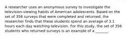 A researcher uses an anonymous survey to investigate the television-viewing habits of American adolescents. Based on the set of 356 surveys that were completed and returned, the researcher finds that these students spend an average of 3.1 hours each day watching television. For this study, the set of 356 students who returned surveys is an example of a _______.