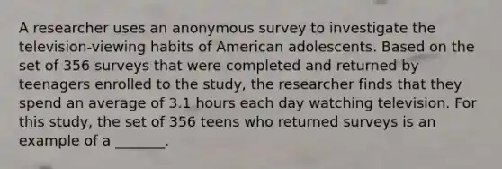 A researcher uses an anonymous survey to investigate the television-viewing habits of American adolescents. Based on the set of 356 surveys that were completed and returned by teenagers enrolled to the study, the researcher finds that they spend an average of 3.1 hours each day watching television. For this study, the set of 356 teens who returned surveys is an example of a _______.