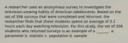 A researcher uses an anonymous survey to investigate the television-viewing habits of American adolescents. Based on the set of 356 surveys that were completed and returned, the researcher finds that these students spend an average of 3.1 hours each day watching television. For this study, the set of 356 students who returned surveys is an example of a _______. a. ​parameter b. ​statistic c. ​population d. sample