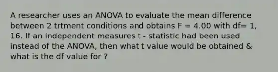 A researcher uses an ANOVA to evaluate the mean difference between 2 trtment conditions and obtains F = 4.00 with df= 1, 16. If an independent measures t - statistic had been used instead of the ANOVA, then what t value would be obtained & what is the df value for ?