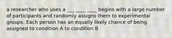 a researcher who uses a ___ ____ ____ begins with a large number of participants and randomly assigns them to experimental groups. Each person has an equally likely chance of being assigned to condition A to condition B