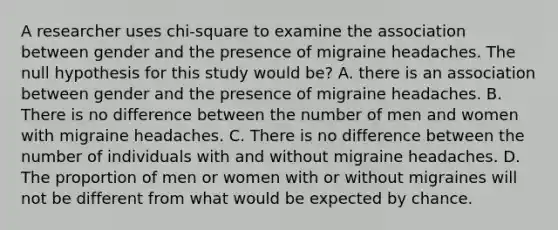 A researcher uses chi-square to examine the association between gender and the presence of migraine headaches. The null hypothesis for this study would be? A. there is an association between gender and the presence of migraine headaches. B. There is no difference between the number of men and women with migraine headaches. C. There is no difference between the number of individuals with and without migraine headaches. D. The proportion of men or women with or without migraines will not be different from what would be expected by chance.